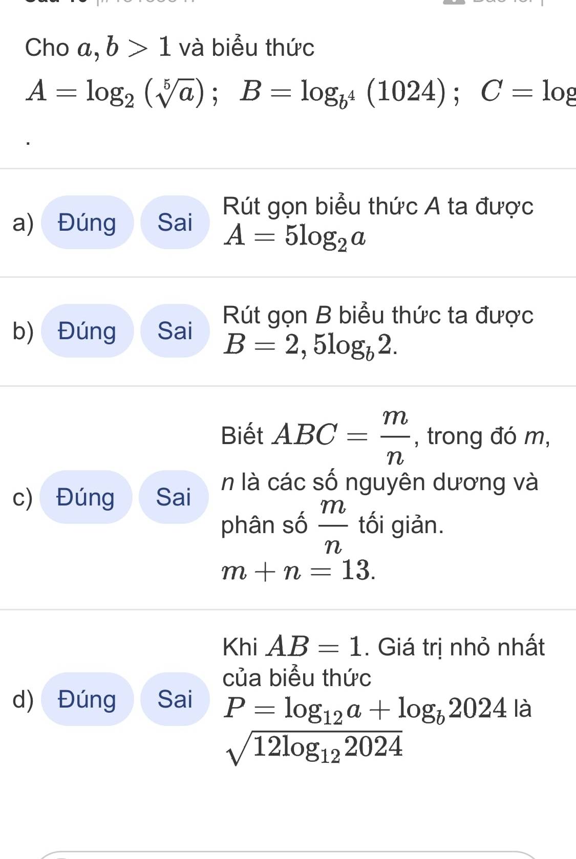 Cho C a, b>1 và biểu thức
A=log _2(sqrt[5](a)); B=log _b^4(1024); C=log
Rút gọn biểu thức A ta được 
a) Đúng Sai
A=5log _2a
Rút gọn B biểu thức ta được 
b) Đúng Sai
B=2,5log _b2. 
Biết ABC= m/n  , trong đó m, 
n là các số nguyên dương và 
c) Đúng Sai 
phân số  m/n  tối giản.
m+n=13. 
Khi AB=1. Giá trị nhỏ nhất 
của biểu thức 
d) Đúng Sai 
là