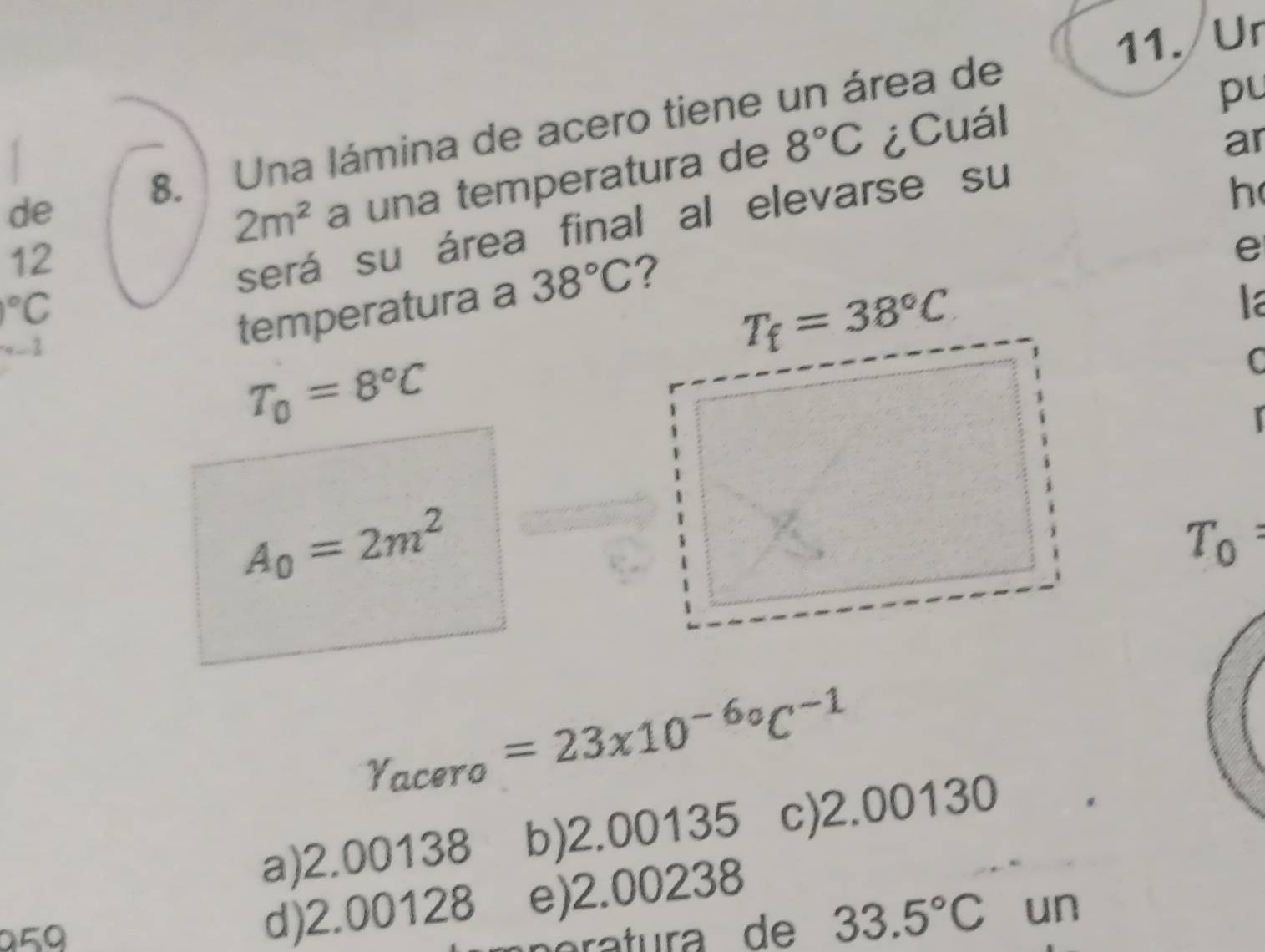 Ur
8.  Una lámina de acero tiene un área de
pu
12 a una temperatura de
8°C ¿Cuál
h
será su área final al elevarse su ar
de
2m^2
e°C
la
..  
temperatura a 38°C
T_0=8°C
C
A_0=2m^2
T_0
Y_acero=23* 10^(-6circ)C^(-1)
a)2.00138 b)2.00135 c)2.00130
050
d)2.00128 e)2.00238
33.5°C un