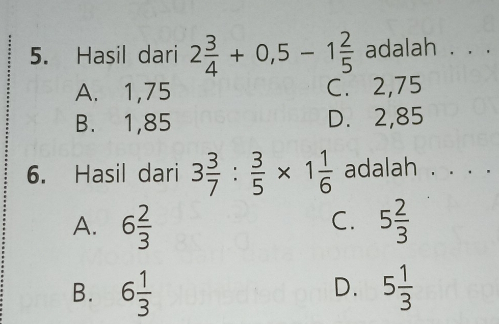 Hasil dari 2 3/4 +0,5-1 2/5  adalah . . .
A. 1,75 C. 2,75
B. 1,85 D. 2,85
6. Hasil dari 3 3/7 : 3/5 * 1 1/6  adalah 、 · ·
A. 6 2/3 
C. 5 2/3 
B. 6 1/3  5 1/3 
D.