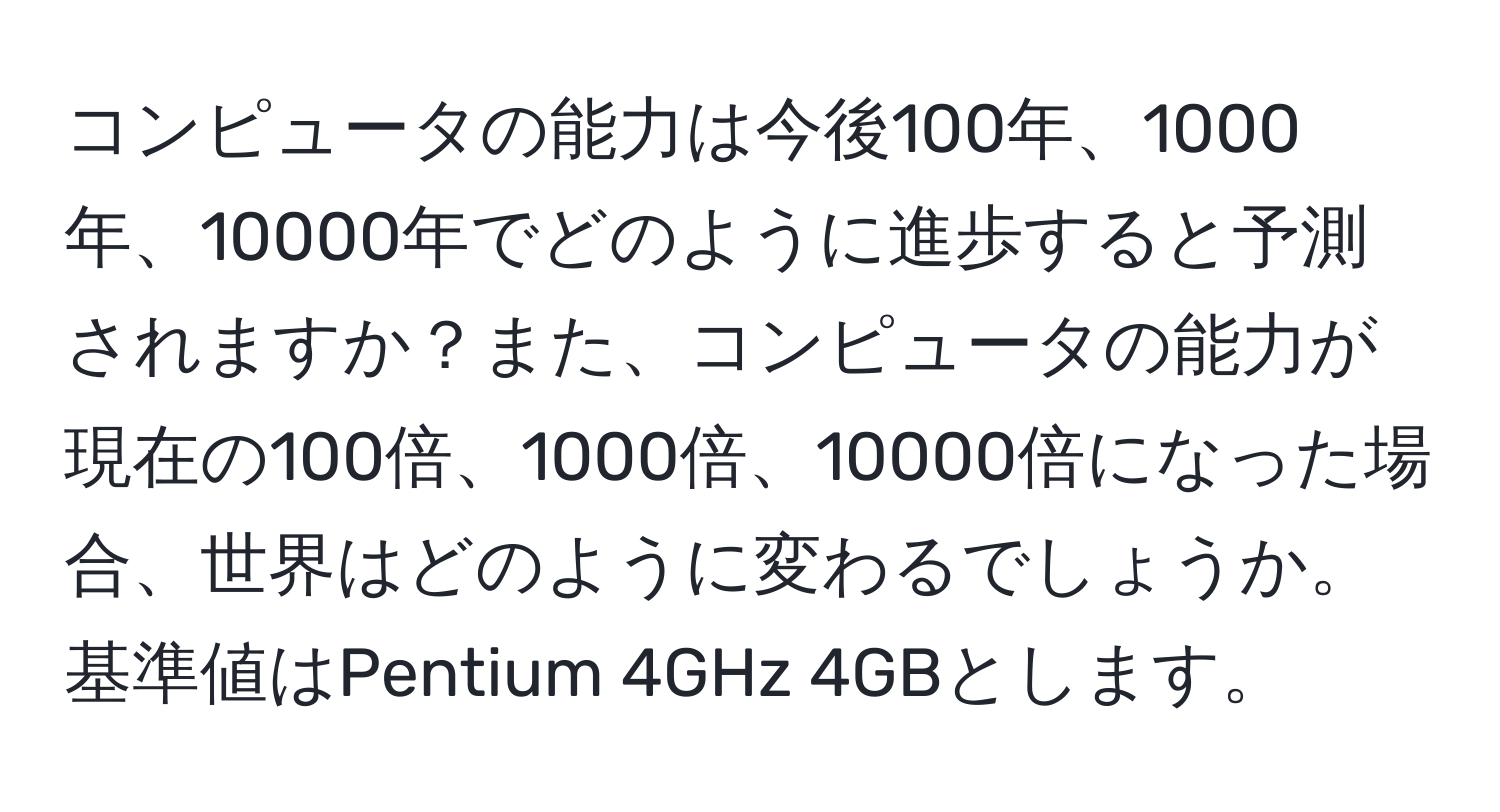 コンピュータの能力は今後100年、1000年、10000年でどのように進歩すると予測されますか？また、コンピュータの能力が現在の100倍、1000倍、10000倍になった場合、世界はどのように変わるでしょうか。基準値はPentium 4GHz 4GBとします。