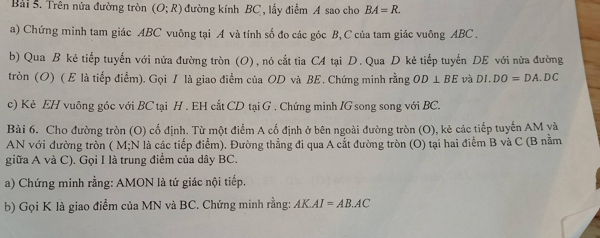 Trên nửa đường tròn (O;R) đường kính BC , lấy điểm A sao cho BA=R. 
a) Chứng minh tam giác ABC vuông tại A và tính số đo các góc B, C của tam giác vuông ABC. 
b) Qua B kẻ tiếp tuyến với nửa đường tròn (O), nó cắt tia CA tại D. Qua D kẻ tiếp tuyến DE với nửa đường 
tròn (O) ( Ε là tiếp điểm). Gọi I là giao điểm của OD và BE. Chứng minh rằng OD⊥ BE và DI.DO=DA.DC
c) Kẻ EH vuông góc với BC tại H. EH cắt CD tại G. Chứng minh IG song song với BC. 
Bài 6. Cho đường tròn (O) cố định. Từ một điểm A cố định ở bên ngoài đường tròn (O), kẻ các tiếp tuyến AM và 
AN với đường tròn ( M;N là các tiếp điểm). Đường thẳng đi qua A cắt đường tròn (O) tại hai điểm B và C (B nằm 
giữa A và C). Gọi I là trung điểm của dây BC. 
a) Chứng minh rằng: AMON là tứ giác nội tiếp. 
b) Gọi K là giao điểm của MN và BC. Chứng minh rằng: AK.AI=AB.AC