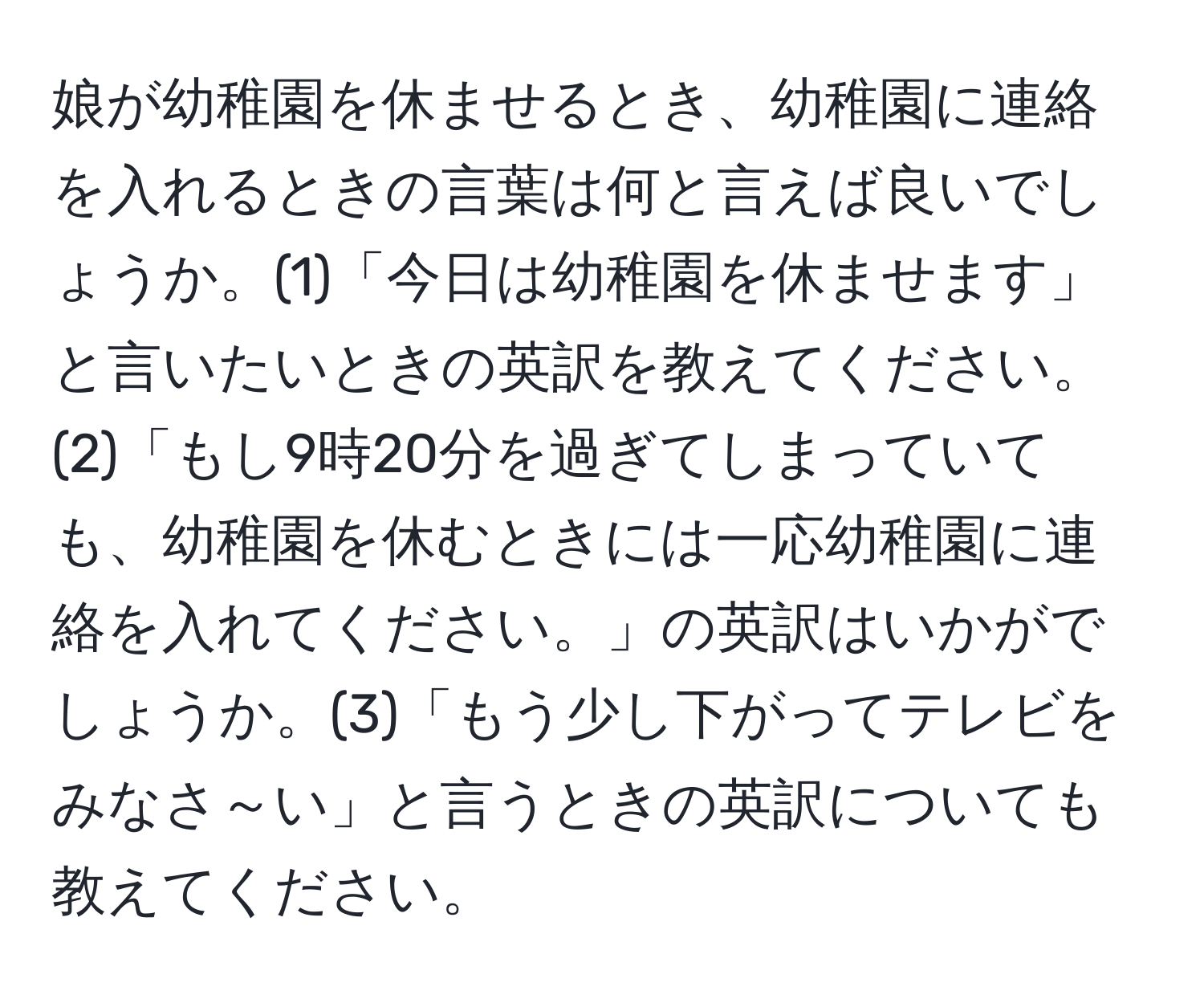 娘が幼稚園を休ませるとき、幼稚園に連絡を入れるときの言葉は何と言えば良いでしょうか。(1)「今日は幼稚園を休ませます」と言いたいときの英訳を教えてください。(2)「もし9時20分を過ぎてしまっていても、幼稚園を休むときには一応幼稚園に連絡を入れてください。」の英訳はいかがでしょうか。(3)「もう少し下がってテレビをみなさ～い」と言うときの英訳についても教えてください。