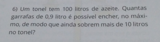 Um tonel tem 100 litros de azeite. Quantas
garrafas de 0, 9 litro é possível encher, no máxi-
mo, de modo que ainda sobrem mais de 10 litros
no tonel?