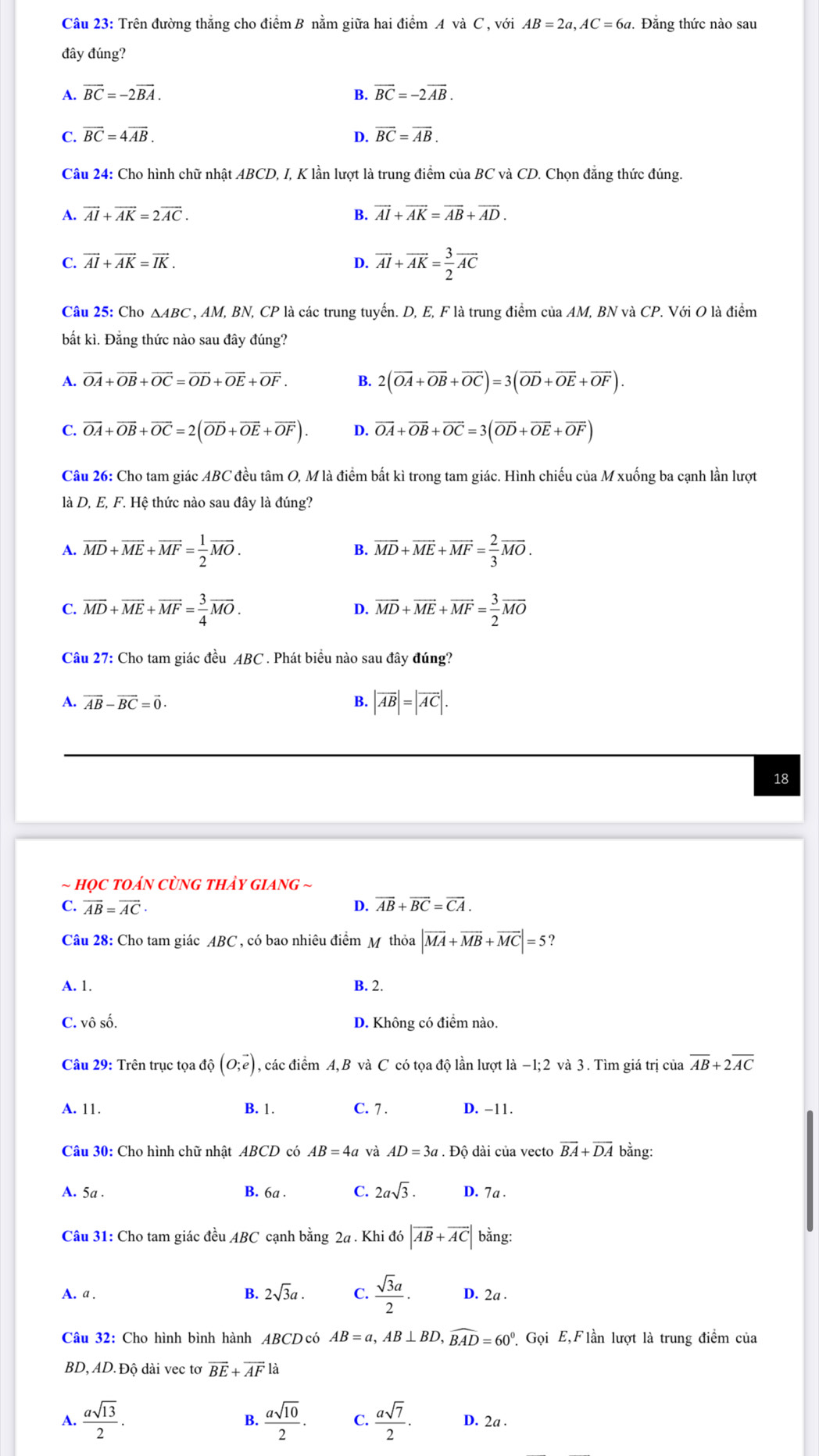 Trên đường thẳng cho điểm B nằm giữa hai điểm A và C , với AB=2a,AC=6a. Đẳng thức nào sau
đây đúng?
A. vector BC=-2vector BA. B. vector BC=-2vector AB.
C. vector BC=4vector AB. D. overline BC=overline AB.
Câu 24: Cho hình chữ nhật ABCD, I, K lần lượt là trung điểm của BC và CD. Chọn đẳng thức đúng.
A. vector AI+vector AK=2vector AC. B. vector AI+vector AK=vector AB+vector AD.
C. vector AI+vector AK=vector IK. D. overline AI+overline AK= 3/2 overline AC
Câu 25: Cho △ ABC , AM, BN, CP là các trung tuyển. D, E, F là trung điểm của AM, BN và CP. Với O là điểm
bất kì. Đắng thức nào sau đây đúng?
A. vector OA+vector OB+vector OC=vector OD+vector OE+vector OF. 2(overline OA+overline OB+overline OC)=3(overline OD+overline OE+overline OF).
C. vector OA+vector OB+vector OC=2(vector OD+vector OE+vector OF). D. vector OA+vector OB+vector OC=3(vector OD+vector OE+vector OF)
Câu 26: Cho tam giác ABC đều tâm O, M là điểm bất kì trong tam giác. Hình chiếu của M xuống ba cạnh lần lượt
là D, E, F. Hệ thức nào sau đây là đúng?
A. overline MD+overline ME+overline MF= 1/2 overline MO. B. overline MD+overline ME+overline MF= 2/3 overline MO.
C. overline MD+overline ME+overline MF= 3/4 overline MO. overline MD+overline ME+overline MF= 3/2 overline MO
D.
Câu 27: Cho tam giác đều ABC . Phát biểu nào sau đây đúng?
A. vector AB-vector BC=vector 0. B. |vector AB|=|vector AC|.
18
~ họC tOáN CùNG tHảy giAng ~
C. overline AB=overline AC· D. overline AB+overline BC=overline CA.
Câu 28: Cho tam giác ABC , có bao nhiêu điểm M thỏa |vector MA+vector MB+vector MC|=5 ?
A. 1. B. 2.
C. vô số. D. Không có điểm nào.
Câu 29: Trên trục tọa độ (0;vector e) , các điểm A,B và C có tọa độ lần lượt là −1;2 và 3. Tìm giá trị của overline AB+2overline AC
A. 11. B. 1. C. 7 . D. -11.
Câu 30: Cho hình chữ nhật ABCD có AB=4a và AD=3a.Dhat 0 6 dài của vecto overline BA+overline DA bằng:
A. 5a .
B. 6a . C. 2asqrt(3). D. 7a .
Câu 31: Cho tam giác đều ABC cạnh bằng 24 . Khi đó |vector AB+vector AC| bằng:
A. a . B. 2sqrt(3)a. C.  sqrt(3)a/2 . D. 2a .
Câu 32: Cho hình bình hành ABCDcó AB=a,AB⊥ BD,widehat BAD=60° Gọi E,Flần lượt là trung điểm của
BD, AD. Độ dài vec tơ vector BE+vector AF là
B.
A.  asqrt(13)/2 .  asqrt(10)/2 . C.  asqrt(7)/2 · D. 2a .