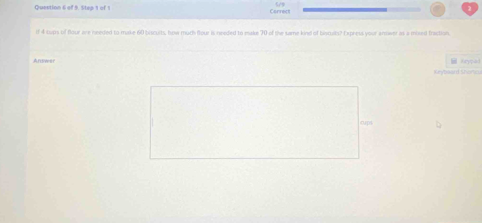 of 9, Step 1 of 1 Carrect 5/9 
2 
If 4 cups of flour are needed to make 60 biscuits, how much flour is needed to make 70 of the same kind of biscuits? Express your answer as a mixed fraction. 
Answer Keypad 
Keyboard Shorticu 
cups