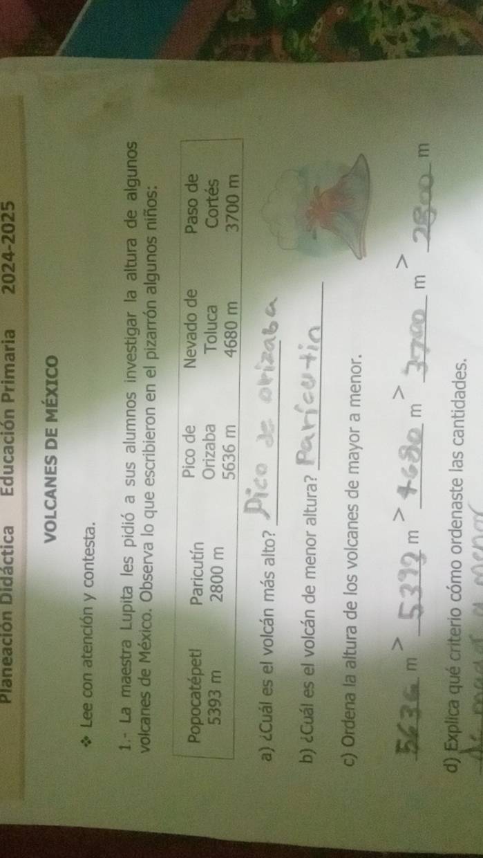 Planeación Didáctica Educación Primaria 2024-2025 
VOLCANES DE MÉXICO 
Lee con atención y contesta. 
1.- La maestra Lupita les pidió a sus alumnos investigar la altura de algunos 
volcanes de México. Observa lo que escribieron en el pizarrón algunos niños: 
Pico de Nevado de Paso de 
Popocatépetl Paricutín Orizaba Toluca 
Cortés
5393 m 2800 m 5636 m 4680 m 3700 m
_ 
a) ¿Cuál es el volcán más alto? 
b) ¿Cuál es el volcán de menor altura?_ 
c) Ordena la altura de los volcanes de mayor a menor. 
_mì_ 
mì 
_m 
_m 
_m 
d) Explica qué criterio cómo ordenaste las cantidades.