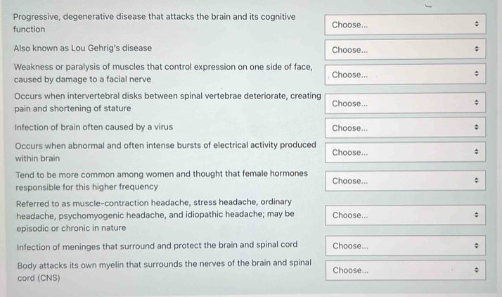 Progressive, degenerative disease that attacks the brain and its cognitive 
function Choose... 
Also known as Lou Gehrig's disease Choose... 
Weakness or paralysis of muscles that control expression on one side of face, 
caused by damage to a facial nerve , Choose... 
Occurs when intervertebral disks between spinal vertebrae deteriorate, creating Choose... 
pain and shortening of stature 
Infection of brain often caused by a virus Choose... 
Occurs when abnormal and often intense bursts of electrical activity produced 
within brain Choose... 
Tend to be more common among women and thought that female hormones Choose... 
responsible for this higher frequency 
Referred to as muscle-contraction headache, stress headache, ordinary 
headache, psychomyogenic headache, and idiopathic headache; may be Choose... 
episodic or chronic in nature 
Infection of meninges that surround and protect the brain and spinal cord Choose... 
Body attacks its own myelin that surrounds the nerves of the brain and spinal Choose... 
cord (CNS)