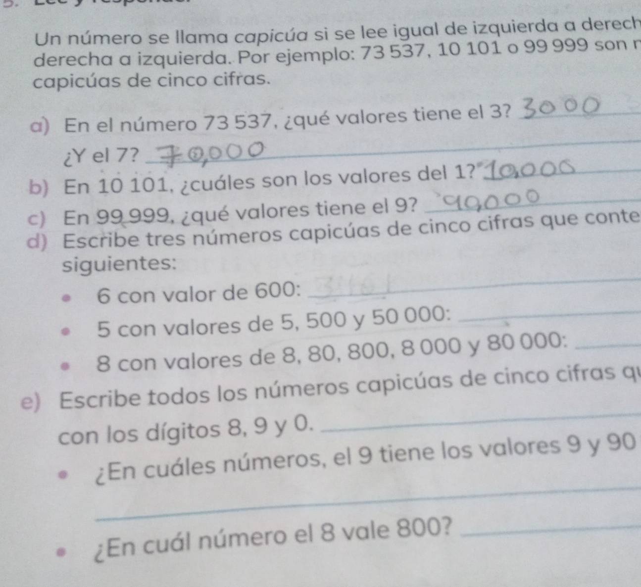 Un número se llama capicúa si se lee igual de izquierda a derech 
derecha a izquierda. Por ejemplo: 73 537, 10 101 o 99 999 son n 
capicúas de cinco cifras. 
a) En el número 73 537, ¿qué valores tiene el 3?_ 
¿Y el 7? 
_ 
b) En 10 101, ¿cuáles son los valores del 1?_ 
c) En 99 999, ¿qué valores tiene el 9? 
_ 
d) Escribe tres números capicúas de cinco cifras que conte 
siguientes: 
6 con valor de 600 : 
_ 
5 con valores de 5, 500 y 50 000 :_ 
8 con valores de 8, 80, 800, 8 000 y 80 000 :_ 
e) Escribe todos los números capicúas de cinco cifras qu 
con los dígitos 8, 9 y 0. 
_ 
_ 
¿En cuáles números, el 9 tiene los valores 9 y 90
¿En cuál número el 8 vale 800?_