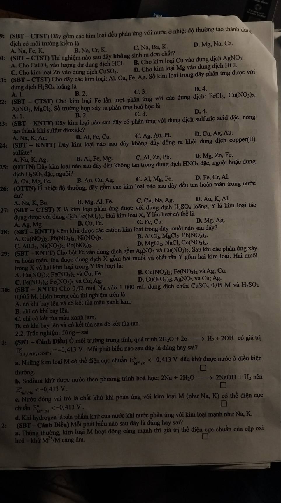 9: (SBT - CTST) Dãy gồm các kim loại đều phản ứng với nước ở nhiệt độ thường tạo thành dung
dịch có môi trường kiểm là
A. Na, Fe, K. B. Na, Cr, K. C. Na, Ba, K. D. Mg,Na, Ca.
0: (SBT-CTS 3T) Thí nghiệm nào sau đây không sinh ra đơn chất?
A. Cho CaCO_3 vào lượng dư dung dịch HCl. B. Cho kim loại Cu vào dung dịch AgNO_3.
C. Cho kim loại Zn vào dung dịch CuSO_4. D. Cho kim loại Mg vào dung dịch HCl.
1: (SBT - CTST) Cho dãy các kim loại: Al,Cu,Fe,Ag g. Số kim loại trong dãy phản ứng được với
dung dịch H_2SO_4 loãng là
A. 1. B. 2. C. 3. D. 4.
2: (SBT-CTST) Cho kim loại Fe lần lượt phản ứng với các dung dịch: FeCl_3,Cu(NO_3)_2,
AgNO_3,MgCl_2 Số trường hợp xảy ra phản ứng hoá học là
A. 1. B. 2. C. 3.
D. 4.
23: ( Si31-1 KN nr1 () Dãy kim loại nào sau đây có phản ứng với dung dịch sulfuric acid đặc, nóng
tạo thành khí sulfur dioxide?
A. Na, K, Au. B. Al,Fe,Cu. C. Ag, Au,Pt. D. Cu, Ag, Au.
24: (SBT-KNTT) T) Dãy kim loại nào sau đây không đầy đồng ra khỏi dung dịch copper(II)
sulfate?
A.Na,K,Ag. B. Al,Fe,Mg C. Al,Zn,Pb D. Mg, Zn,F e.
25: (OTTN) - Dây kim loại nào sau đây đều không tan trong dung dịch HNO_3dac, , nguội hoặc dung
djcl H_2SO_4dac , nguội?
A. Cu,Mg,Fe B. Au,Cu,Ag. C. Al,Mg, Fe. D. Fe,Cr,Al.
26: (OTTN) Ở nhiệt độ thường, dãy gồm các kim loại nào sau đây đều tan hoàn toàn trong nước
du?
A. Na,K,Ba. B. Mg, Al, Fe. C. Cu,Na,Ag. D. Au.K.A I
27: (SBT-CTST) X là kim loại phản ứng được với dung dịch H_2SO_4 loãng, Y là kim loại tác
dụng được với dung dịch Fe(NO_3) )3. Hai kim loại X, Y lần lượt có thể là
D. Mg,Ag.
A. Ag,Mg.
C.
B. Cu.F e. Fe,Cu.
28: (SI T-KNT T) Kẽm khử được các cation kim loại trong dãy muối nào sau dhat ay?
A. Cu(NO_3)_2,Pb(NO_3)_2,Ni(NO_3)_2. B. AlCl_3,MgCl_2,Pb(NO_3)_2.
C. AlCl_3,Ni(NO_3)_2,Pb(NO_3)_2.
D. MgCl_2,NaCl,Cu(NO_3)_2.
29: (SBT - KNTT) Cho bột Fe vào dung dịch gồm AgNO_3 va Cu(NO_3)_2. Sau khi các phản ứng xảy
ra hoàn toàn, thu được dung dịch X gồm hai muối và chất rắn Y gồm hai kim loại. Hai muối
trong X và hai kim loại trong Y lần lượt là:
B.
A. Cu (NO_3) b Fe(NO_3)_2 và Cu; Fe. Cu(NO_3)_2 Fe(NO_3)_2 2 và Ag;Cu.
C. Fe(NO₃)₂; F e(NO_3)_3 v Cu;Ag.
D. Cu(NO_3) h: AgNO_3 và Cu;Ag.
30: (SBT - KNTT) Cho 0,02 mol Na vào 1 000 mL dung dịch chứa CuSO_4 0,05M và H_2SO_4
0,005 M. Hiện tượng của thí nghiệm trên là
A. có khí bay lên và có kết tủa màu xanh lam.
B. chi có khí bay lên.
C. chi có kết tủa màu xanh lam.
D. có khí bay lên và có kết tủa sau đó kết tủa tan.
2.2. Trắc nghiệm đúng -sa
1: (SBT - Cánh Diều) Ở môi trường trung tính, quá trình 2H_2O+2e H_2+2OH^- có giá trị
E_2H_2O/(H_2+2OH^-)^circ =-0,413V. Mỗi phát biểu nào sau đây là đúng hay sai?
a. Những kim loại M có thế điện cực chuẩn E_(M^(P+/M)°) đều khử được nước ở điều kiện
thường.
b. Sodium khử được nước theo phương trình hoá học: 2Na+2H_2O 2NaOH+H_2 nên
E_Na^+/Na^circ 
c. Nước đóng vai trò là chất khử khi phản ứng với kim loại M (như Na, K) có thể điện cực
chuẩn E_M^(a+)/M^circ 
d. Khí hydrogen là sản phẩm khử của nước khi nước phản ứng với kim loại mạnh như Na, K.
2: (SBT - Cánh Diều) Mỗi phát biểu nào sau đây là đúng hay sai?
a. Thông thường, kim loại M hoạt động càng mạnh thì giá trị thế điện cực chuẩn của cặp oxi
hoá -khirM^(2+) M càng âm.