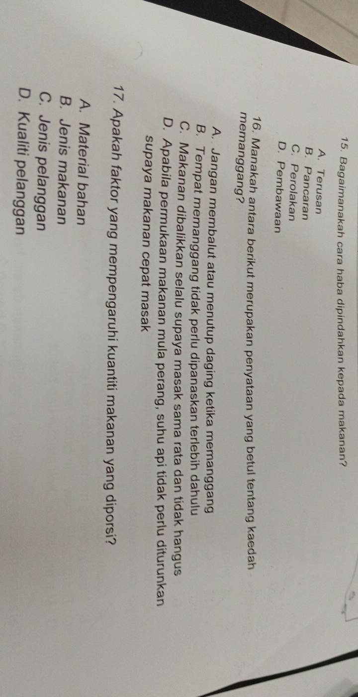 Bagaimanakah cara haba dipindahkan kepada makanan?
A. Terusan
B. Pancaran
C. Perolakan
D. Pembawaan
16. Manakah antara berikut merupakan penyataan yang betul tentang kaedah
memanggang?
A. Jangan membalut atau menutup daging ketika memanggang
B. Tempat memanggang tidak perlu dipanaskan terlebih dahulu
C. Makanan dibalikkan selalu supaya masak sama rata dan tidak hangus
D. Apabila permukaan makanan mula perang, suhu api tidak perlu diturunkan
supaya makanan cepat masak
17. Apakah faktor yang mempengaruhi kuantiti makanan yang diporsi?
A. Material bahan
B. Jenis makanan
C. Jenis pelanggan
D. Kualiti pelanggan