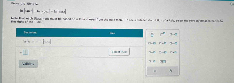 Prove the identity.
ln |tan z|+ln |cos z|=ln |sin z|
Note that each Statement must be based on a Rule chosen from the Rule menu. To see a detailed description of a Rule, select the More Information Button to
the right of the Rule.
Statement Rule
 □ /□   □^(□) □ cos □
ln |tan z|+ln |cos z| □ sin □ □ ≌ □ □ cot □
:□
Select Rule □ sec □ □ csc □ □ · □
Validate □ ln □ □ |□ |
×