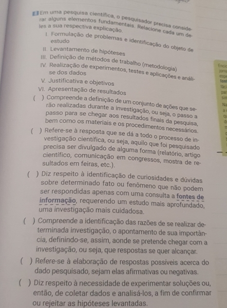  Em uma pesquisa científica, o pesquisador precisa conside
rar alguns elementos fundamentais. Relacione cada um de
les a sua respectiva explicação
estudo
1. Formulação de problemas e identificação do objeto de
II. Levantamento de hipóteses
III. Definição de métodos de trabalho (metodologia)
Encie
IV. Realização de experimentos, testes e aplicações e análi-
se dos dados jūnn
C
V. Justificativa e objetivos
fant
lâci
VI. Apresentação de resultados
pair
sin
 ) Compreende a definição de um conjunto de ações que se a
Na
rão realizadas durante a investigação, ou seja, o passo a q
passo para se chegar aos resultados finais da pesquisa,
bem como os materiais e os procedimentos necessários. π
( ) Refere-se à resposta que se dá a todo o processo de in-
vestigação científica, ou seja, aquilo que foi pesquisado
precisa ser divulgado de alguma forma (relatório, artigo
científico, comunicação em congressos, mostra de re
sultados em feiras, etc.).
 ) Diz respeito à identificação de curiosidades e dúvidas
sobre determinado fato ou fenômeno que não podem
ser respondidas apenas com uma consulta a fontes de
informação, requerendo um estudo mais aprofundado,
uma investigação mais cuidadosa.
 ) Compreende a identificação das razões de se realizar de-
terminada investigação, o apontamento de sua importân-
cia, definindo-se, assim, aonde se pretende chegar com a
investigação, ou seja, que respostas se quer alcançar.
  ) Refere-se à elaboração de respostas possíveis acerca do
dado pesquisado, sejam elas afirmativas ou negativas.
 ) Diz respeito à necessidade de experimentar soluções ou,
então, de coletar dados e analisá-los, a fim de confirmar
ou rejeitar as hipóteses levantadas.