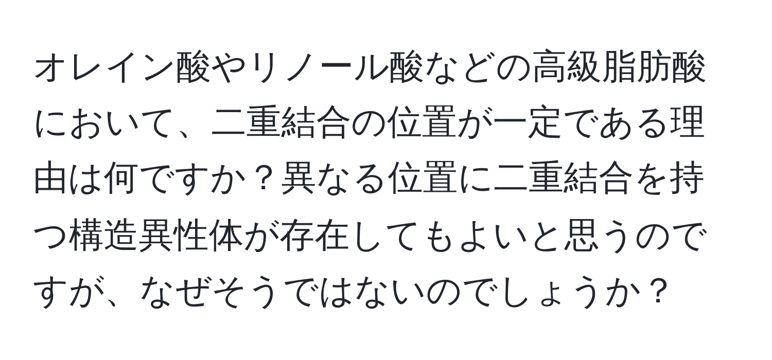 オレイン酸やリノール酸などの高級脂肪酸において、二重結合の位置が一定である理由は何ですか？異なる位置に二重結合を持つ構造異性体が存在してもよいと思うのですが、なぜそうではないのでしょうか？