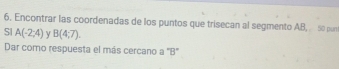 6, Encontrar las coordenadas de los puntos que trisecan al segmento AB, . . 50 pun 
SI A(-2;4) ν B(4;7). 
Dar como respuesta el más cercano a "B"