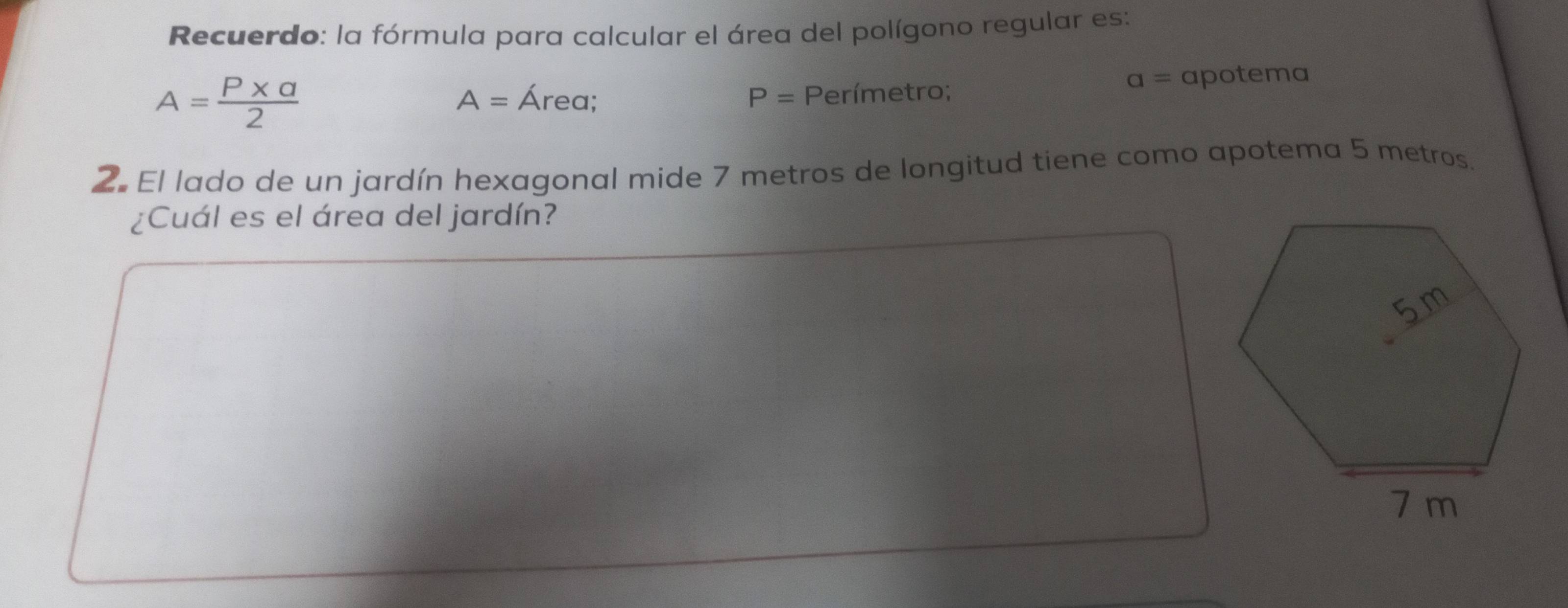 Recuerdo: la fórmula para calcular el área del polígono regular es:
A= (P* a)/2 
a=
A= Área; P= Perímetro; apotema 
2. El lado de un jardín hexagonal mide 7 metros de longitud tiene como apotema 5 metros. 
¿Cuál es el área del jardín?