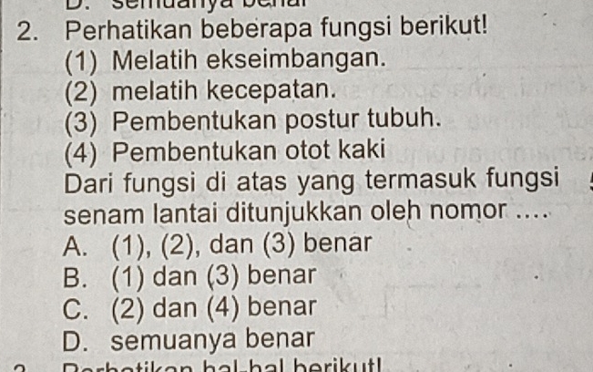 semuanya bena
2. Perhatikan beberapa fungsi berikut!
(1) Melatih ekseimbangan.
(2) melatih kecepatan.
(3) Pembentukan postur tubuh.
(4) Pembentukan otot kaki
Dari fungsi di atas yang termasuk fungsi
senam lantai ditunjukkan oleh nomor ....
A. (1), (2), dan (3) benar
B. (1) dan (3) benar
C. (2) dan (4) benar
D. semuanya benar