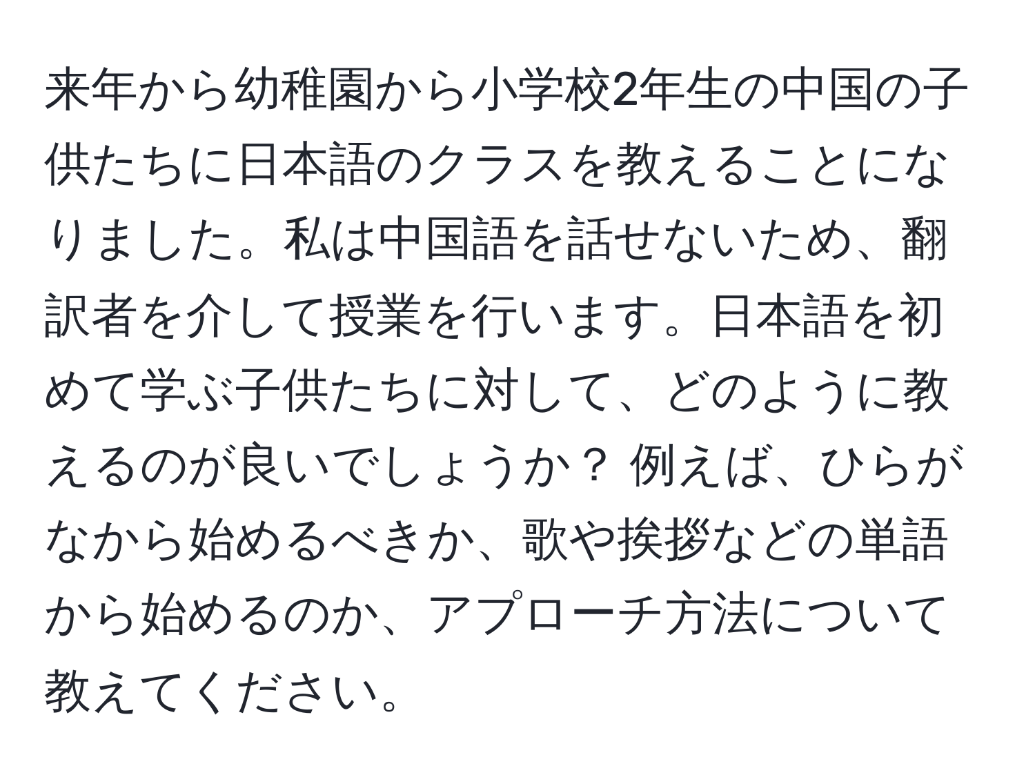 来年から幼稚園から小学校2年生の中国の子供たちに日本語のクラスを教えることになりました。私は中国語を話せないため、翻訳者を介して授業を行います。日本語を初めて学ぶ子供たちに対して、どのように教えるのが良いでしょうか？ 例えば、ひらがなから始めるべきか、歌や挨拶などの単語から始めるのか、アプローチ方法について教えてください。