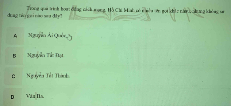 Trong quá trình hoạt động cách mạng, Hồ Chí Minh có nhiều tên gọi khác nhau, nhưng không sử
dụng tên gọi nào sau đây?
A Nguyễn Ái Quốc,
B . Nguyễn Tất Đạt.
C Nguyễn Tất Thành.
D Văn Ba.