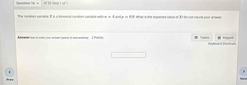 The random variable X is a binomial random variable with n=4 and p=0.9 What is the expected value of X? Do not round your answer. 
AnswerHow to enter your answer (opens in new window) 2 Points Tables Keypad 
Keyboard Shortcuts 
< 
Prev Next