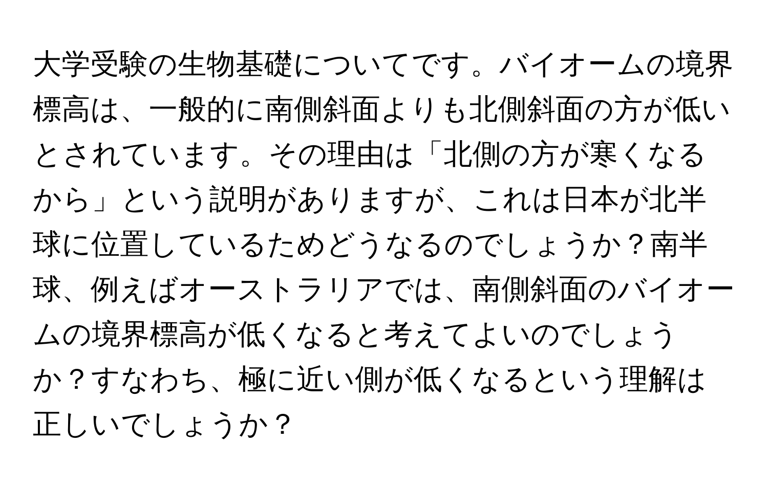 大学受験の生物基礎についてです。バイオームの境界標高は、一般的に南側斜面よりも北側斜面の方が低いとされています。その理由は「北側の方が寒くなるから」という説明がありますが、これは日本が北半球に位置しているためどうなるのでしょうか？南半球、例えばオーストラリアでは、南側斜面のバイオームの境界標高が低くなると考えてよいのでしょうか？すなわち、極に近い側が低くなるという理解は正しいでしょうか？