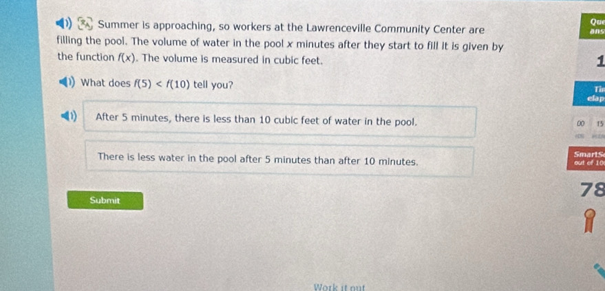 Qu
Summer is approaching, so workers at the Lawrenceville Community Center are ans
filling the pool. The volume of water in the pool x minutes after they start to fill it is given by
the function f(x). The volume is measured in cubic feet.
1
What does f(5) tell you? Th
elap
D After 5 minutes, there is less than 10 cubic feet of water in the pool.
00 15
1=27
There is less water in the pool after 5 minutes than after 10 minutes. Smarts out of 10
78
Submit
Work it nut