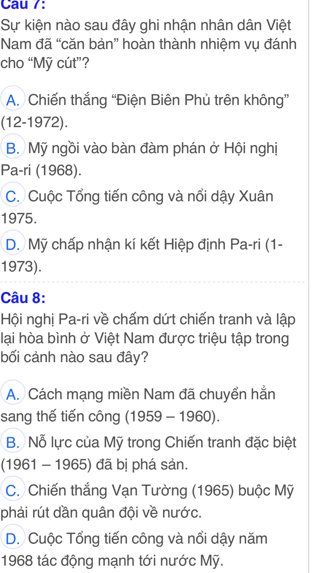 Cau 7:
Sự kiện nào sau đây ghi nhận nhân dân Việt
Nam đã “căn bản” hoàn thành nhiệm vụ đánh
cho “Mỹ cút”?
A. Chiến thắng “Điện Biên Phủ trên không”
(12-1972).
B. Mỹ ngồi vào bàn đàm phán ở Hội nghị
Pa-ri (1968).
C. Cuộc Tổng tiến công và nổi dậy Xuân
1975.
D. Mỹ chấp nhận kí kết Hiệp định Pa-ri (1-
1973).
Câu 8:
Hội nghị Pa-ri về chấm dứt chiến tranh và lập
lại hòa bình ở Việt Nam được triệu tập trong
bối cảnh nào sau đây?
A. Cách mạng miền Nam đã chuyển hẳn
sang thế tiến công (1959 - 1960).
B. Nỗ lực của Mỹ trong Chiến tranh đặc biệt
(1961 - 1965) đã bị phá sản.
C. Chiến thắng Vạn Tường (1965) buộc Mỹ
phải rút dần quân đội về nước.
D. Cuộc Tổng tiến công và nổi dậy năm
1968 tác động mạnh tới nước Mỹ.