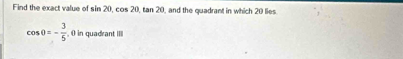 Find the exact value of sin 20, cos 20, tan 20 , and the quadrant in which 20 lies.
cos 0=- 3/5  , 0 in quadrant III