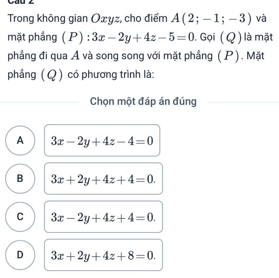 Cau 2
Trong không gian Oxyz, cho điểm A(2;-1;-3) và
mặt phẳng ( P):3x-2y+4z-5=0. Gọi ( Q ) là mặt
phẳng đi qua A và song song với mặt phẳng ( P). Mặt
phẳng ( Q ) có phương trình là:
Chọn một đáp án đúng
A 3x-2y+4z-4=0
B 3x+2y+4z+4=0.
C 3x-2y+4z+4=0.
D 3x+2y+4z+8=0.