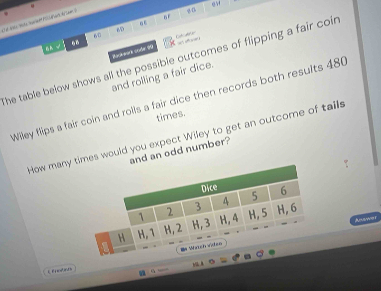 6F 6 G 
7449653te 9ae950179551/texk/6/tex>// 
σE 
BD 
6C 
. B 
not allowed 
Bookwork sode: 68 Calculator 
BA 
he table below shows all the possible outcomes of flipping a fair coir 
and rolling a fair dice. 
Wiley flips a fair coin and rolls a fair dice then records both results 480
times. 
How many imes would you expect Wiley to get an outcome of tails 
and an odd number? 
Answer 
< Previous 
a