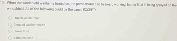 When the windshield washer is turned on, the pump motor can be heard working, but no fluid is being sprayed on the
windshield. All of the following could be the cause EXCEPT: :
Frozen washer fluid
Clogged washer nozzle
Blown Fuse
A broken hose