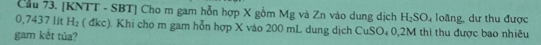 Cầu 73. [KNTT - SBT] Cho m gam hỗn hợp X gồm Mg và Zn vào dung dịch H_2SO_4 loãng, dư thu được
0,7437 Iít H_2 ( đkc). Khi cho m gam hỗn hợp X vào 200 mL dung dịch CuS O_4 0,2M thì thu được bao nhiêu 
gam kết tủa?