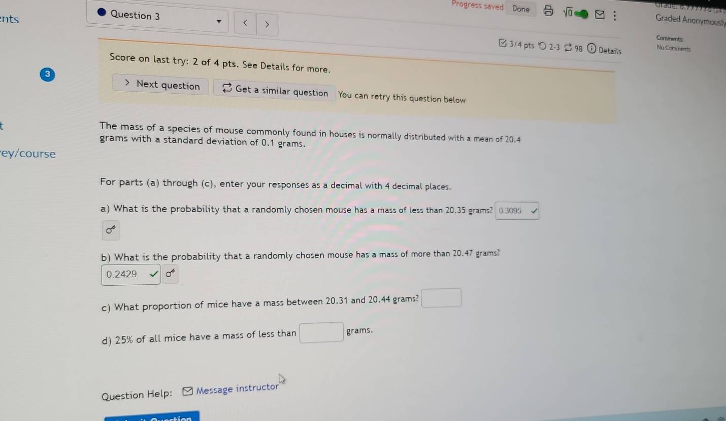 Progress saved Done sqrt(0) 
Stauero:/7771o+4 
Question 3 
nts Graded Anonymously 
< > 
Comments: 
□ 3/4 pts つ2-3 2 98 Details No Comments 
Score on last try: 2 of 4 pts. See Details for more. 
> Next question Get a similar question You can retry this question below 
The mass of a species of mouse commonly found in houses is normally distributed with a mean of 20.4
grams with a standard deviation of 0.1 grams. 
ey/course 
For parts (a) through (c), enter your responses as a decimal with 4 decimal places. 
a) What is the probability that a randomly chosen mouse has a mass of less than 20.35 grams? 0.3095
b) What is the probability that a randomly chosen mouse has a mass of more than 20.47 grams?
0.2429
c) What proportion of mice have a mass between 20.31 and 20.44 grams? 
d) 25% of all mice have a mass of less than grams. 
Question Help: Message instructor