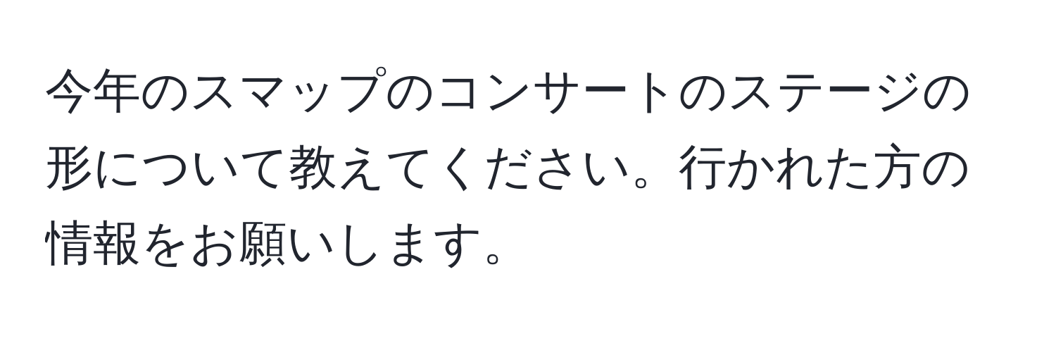 今年のスマップのコンサートのステージの形について教えてください。行かれた方の情報をお願いします。