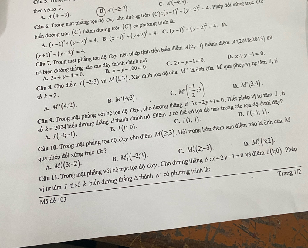 Cầu 5. Trông
theo véctơ vector v.
A. A'(4;-3). B. A'(-2;7). C.
Câu 6. Trong mặt phẳng tọa độ Oxy cho đường tròn (C):(x-1)^2+(y+2)^2=4 A'(-4;3).. Phép đối xứng trục Ủx
biến đường tròn (C) thành đường tròn (C') có phương trình là:
A. (x-1)^2+(y-2)^2=4. B. (x+1)^2+(y+2)^2=4. C. (x-1)^2+(y+2)^2=4. D.
(x+1)^2+(y-2)^2=4.
Câu 7. Trong mặt phẳng tọa độ Oxy nếu phép tịnh tiến biến điểm A(2;-1) thành điểm A'(2018;2015) thì
nó biến đường thẳng nào sau đây thành chính nó? C. 2x-y-1=0. D. x+y-1=0.
A. 2x+y-4=0. B. x-y-100=0.
Câu 8. Cho điểm I(-2;3) và M(1;3). Xác định tọa độ của M' là ảnh của M qua phép vị tự tâm /, tỉ
D. M'(3;4).
số k=2.
A. M'(4;2). B. M'(4;3). C. M'( (-1)/2 ;3).
Câu 9. Trong mặt phẳng với hệ tọa độ Oxy , cho đường thẳng d:3x-2y+1=0. Biết phép vị tự tâm / , ti
D. I(-1;1).
số k=2024 biển đường thẳng d thành chính nó. Điểm / có thể có tọa độ nào trong các tọa độ dưới đây?
C. I(1;1).
B. I(1;0).
Câu 10. Trong mặt phẳng tọa độ Oxy cho điểm M(2;3). Hỏi trong bốn điểm sau điểm nào là ảnh của M
A. I(-1;-1).
D. M_1'(3;2).
qua phép đối xứng trục O?
A. M_3'(3;-2). B. M_4'(-2;3). C. M_2'(2;-3).
Câu 11. Trong mặt phẳng với hệ trục tọa độ Oxy . Cho đường thẳng △ :x+2y-1=0 và điềm I(1;0). Phép
vị tự tâm / tỉ số k biến đường thẳng A thành △ ' có phương trình là:
Trang 1/2
Mã đề 103