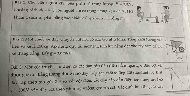 Bàải 1: Cho biết người chị (bên phải) có trọng lượng P_2=300N,
khoảng cách d_2=1m , còn người em có trọng lượng P_1=200N. Hỏ
khoảng cách d_1 phải bằng bao nhiêu để bập bênh cân bằng ?
Bài 2: Một chiếc xe đấy chuyến vật liệu có cấu tạo như hình. Tổng khối lượng vật
liệu và xe là 100kg. Áp dụng quy tắc moment, tính lực nâng đặt vào tay cầm để giữ
xe thăng bằng. Lấy g=9,8m/s^2.
Bài 3: Một cột truyền tải điện có các dây cáp dẫn điện nằm ngang ở đầu cột v
được giữ cân bằng thẳng đứng nhờ dây thép gắn chặt xuống đất như hình vẽ. Bi
dây cáp thép tạo góc 30° so với cột điện, các dây cáp dẫn điện tác dụng lực k
F=500N vào đầy cột theo phương vuông góc với cột. Xác định lực căng của d