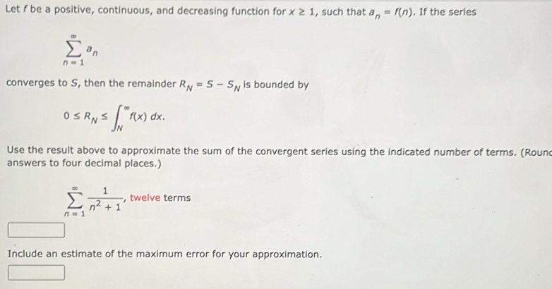 Let I be a positive, continuous, and decreasing function for x≥ 1 , such that a_n=f(n). If the series
sumlimits _(n=1)^(∈fty)a_n
converges to S, then the remainder R_N=S-S_N is bounded by
0≤ R_N≤ ∈t _N^((∈fty)f(x)dx. 
Use the result above to approximate the sum of the convergent series using the indicated number of terms. (Roun 
answers to four decimal places.)
sumlimits _(n=1)^(∈fty)frac 1)n^2+1 , twelve terms 
Include an estimate of the maximum error for your approximation.