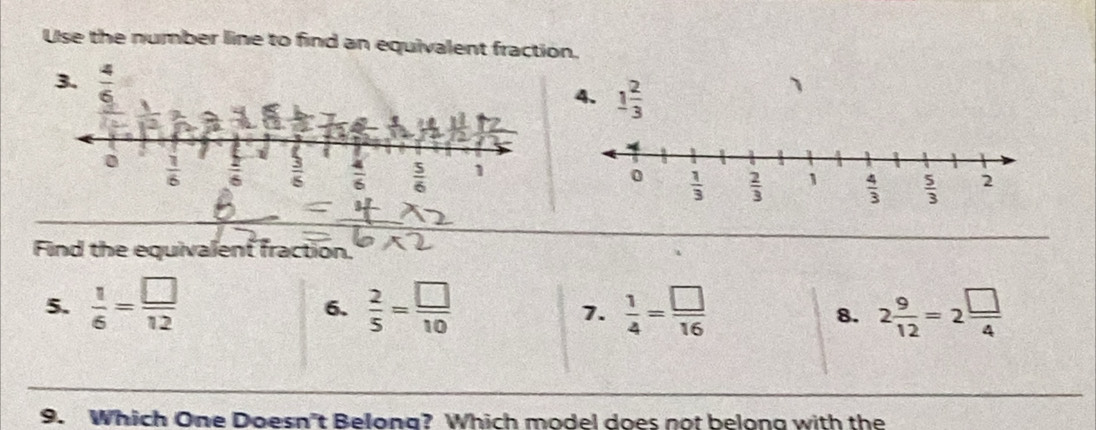 Use the number line to find an equivalent fraction.
3.  4/6 
4. 1 2/3 
1
0  1/6   2/6   3/6   4/6   5/6  1
Find the equivalent fraction.
5.  1/6 = □ /12   2/5 = □ /10   1/4 = □ /16  2 9/12 =2 □ /4 
6.
7.
8.
9. Which One Doesn't Belong? Which model does not belong with the