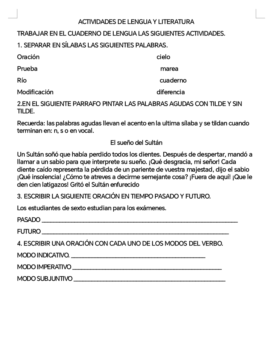 ACTIVIDADES DE LENGUAY LITERATURA 
TRABAJAR EN EL CUADERNO DE LENGUA LAS SIGUIENTES ACTIVIDADES. 
1. SEPARAR EN SÍLABAS LAS SIGUIENTES PALABRAS. 
Oración cielo 
Prueba marea 
Río cuaderno 
Modificación diferencia 
2.EN EL SIGUIENTE PARRAFO PINTAR LAS PALABRAS AGUDAS CON TILDE Y SIN 
TILDE. 
Recuerda: las palabras agudas llevan el acento en la ultima sílaba y se tildan cuando 
terminan en: n, s o en vocal. 
El sueño del Sultán 
Un Sultán soñó que había perdido todos los dientes. Después de despertar, mandó a 
llamar a un sabio para que interprete su sueño. ¡Qué desgracia, mi señor! Cada 
diente caído representa la pérdida de un pariente de vuestra majestad, dijo el sabio 
¡Qué insolencia! ¿Cómo te atreves a decirme semejante cosa? ¡Fuera de aquí! ¡Que le 
den cien latigazos! Gritó el Sultán enfurecido 
3. ESCRIBIR LA SIGUIENTE ORACIÓN EN TIEMPO PASADO Y FUTURO. 
Los estudiantes de sexto estudian para los exámenes. 
PASADO_ 
FUTURO_ 
4. ESCRIBIR UNA ORACIÓN CON CADA UNO DE LOS MODOS DEL VERBO. 
MODO INDICATIVO._ 
MODO IMPERATIVO_ 
MODO SUBJUNTIVO_