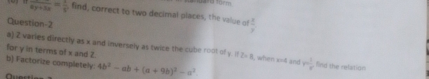 fuard form 
(0) π frac 8y+3x= 1/5  , find, correct to two decimal places, the value of  x/y . 
Question-2 
a) 2 varies directly as x and inversely as twice the cube root of y. If Z=8 , when x=4 and r= 1/r  find the relation 
for y in terms of x and Z. 
b) Factorize completely: 4b^2-ab+(a+9b)^2-a^2.