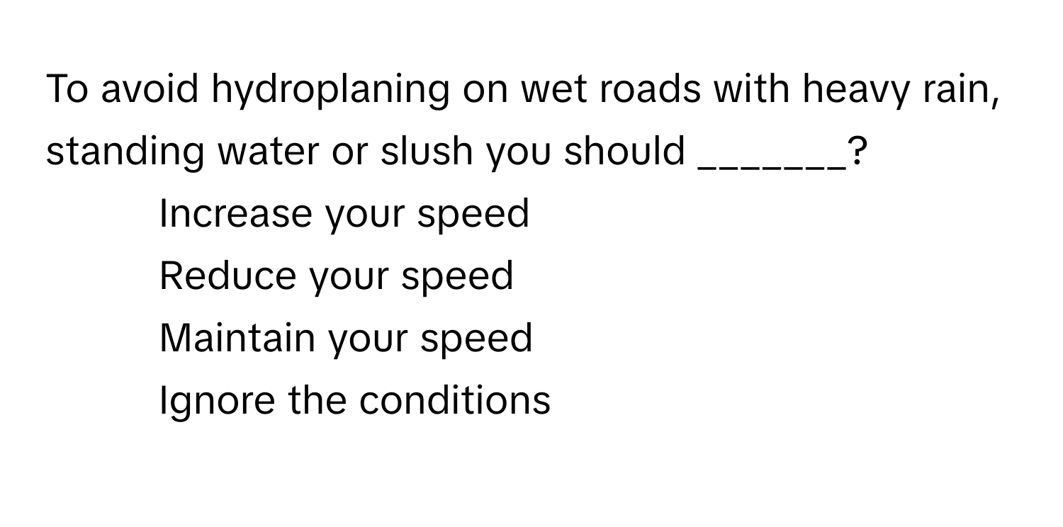 To avoid hydroplaning on wet roads with heavy rain, standing water or slush you should _______?

1) Increase your speed 
2) Reduce your speed 
3) Maintain your speed 
4) Ignore the conditions