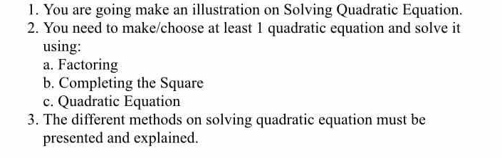 You are going make an illustration on Solving Quadratic Equation. 
2. You need to make/choose at least 1 quadratic equation and solve it 
using: 
a. Factoring 
b. Completing the Square 
c. Quadratic Equation 
3. The different methods on solving quadratic equation must be 
presented and explained.