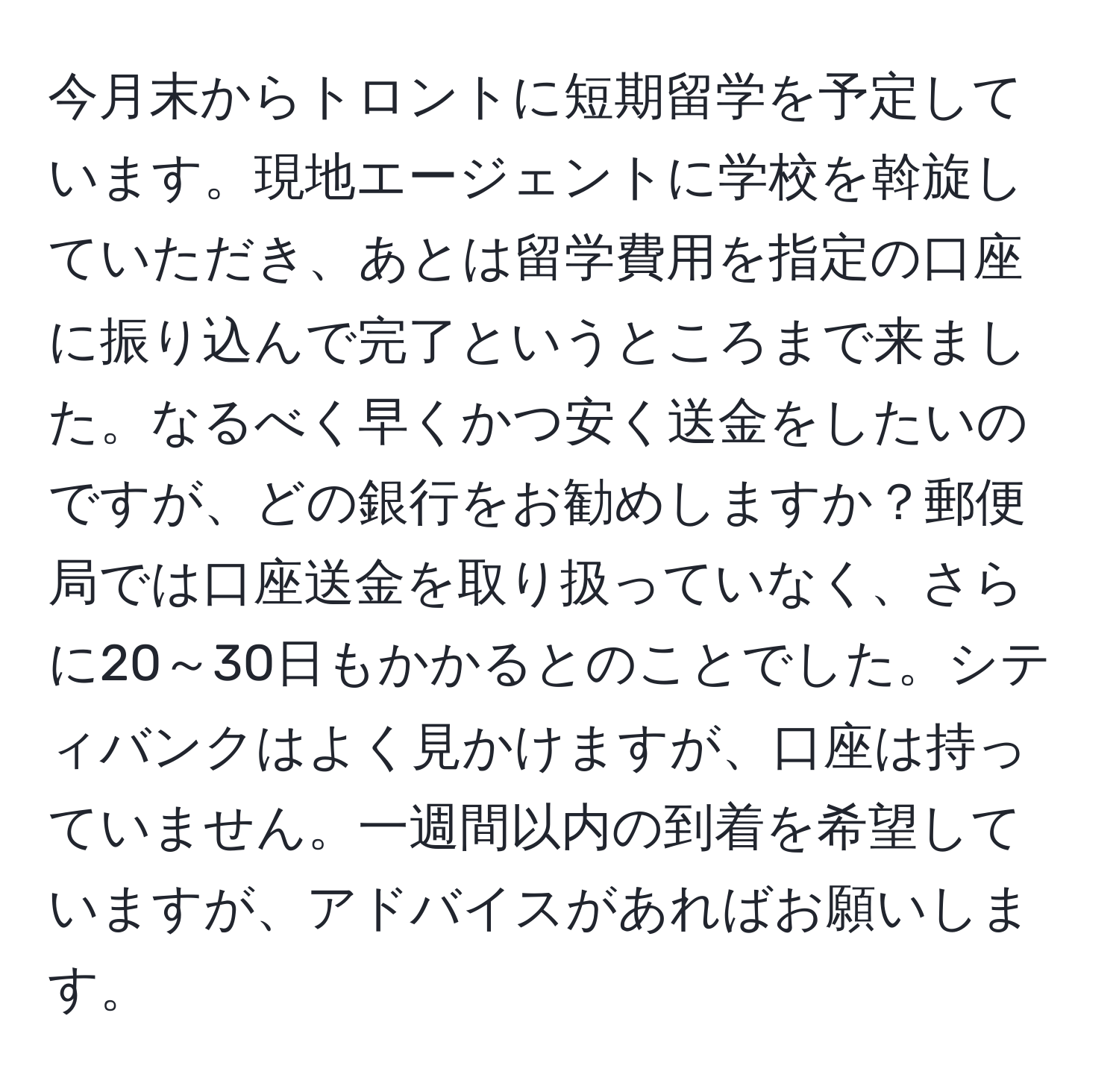 今月末からトロントに短期留学を予定しています。現地エージェントに学校を斡旋していただき、あとは留学費用を指定の口座に振り込んで完了というところまで来ました。なるべく早くかつ安く送金をしたいのですが、どの銀行をお勧めしますか？郵便局では口座送金を取り扱っていなく、さらに20～30日もかかるとのことでした。シティバンクはよく見かけますが、口座は持っていません。一週間以内の到着を希望していますが、アドバイスがあればお願いします。