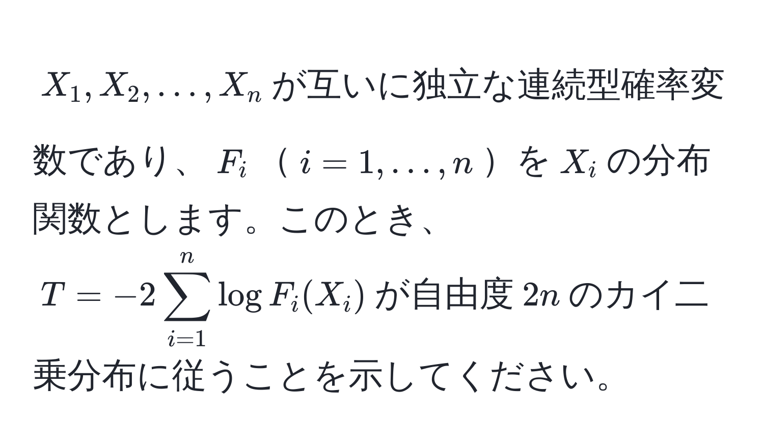 $X_1, X_2, ..., X_n$が互いに独立な連続型確率変数であり、$F_i$$i=1,...,n$を$X_i$の分布関数とします。このとき、$T = -2sum_(i=1)^n log F_i(X_i)$が自由度$2n$のカイ二乗分布に従うことを示してください。