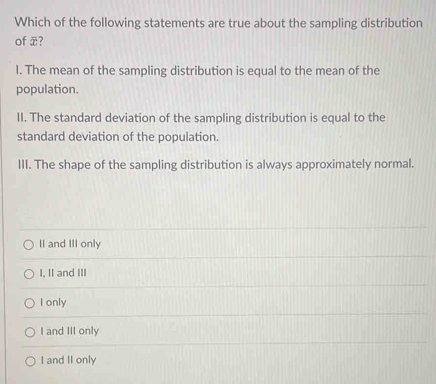 Which of the following statements are true about the sampling distribution
of overline x 2
I. The mean of the sampling distribution is equal to the mean of the
population.
II. The standard deviation of the sampling distribution is equal to the
standard deviation of the population.
III. The shape of the sampling distribution is always approximately normal.
II and III only
I, II and III
I only
I and III only
I and II only