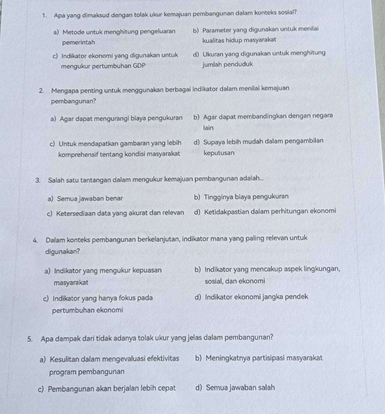 Apa yang dimaksud dengan tolak ukur kemajuan pembangunan dalam konteks sosial?
a) Metode untuk menghitung pengeluaran b) Parameter yang digunakan untuk menilai
pemerintah kualitas hidup masyarakat
c) Indikator ekonomi yang digunakan untuk d) Ukuran yang digunakan untuk menghitung
mengukur pertumbuhan GDP jumlah penduduk
2. Mengapa penting untuk menggunakan berbagai indikator dalam menilai kemajuan
pembangunan?
a) Agar dapat mengurangi biaya pengukuran b) Agar dapat membandingkan dengan negara
lain
c) Untuk mendapatkan gambaran yang lebih d) Supaya lebih mudah dalam pengambilan
komprehensif tentang kondisi masyarakat keputusan
3. Salah satu tantangan dalam mengukur kemajuan pembangunan adalah...
a) Semua jawaban benar b)Tingginya biaya pengukuran
c) Ketersediaan data yang akurat dan relevan d) Ketidakpastian dalam perhitungan ekonomi
4. Dalam konteks pembangunan berkelanjutan, indikator mana yang paling relevan untuk
digunakan?
a) Indikator yang mengukur kepuasan b) Indikator yang mencakup aspek lingkungan,
masyarakat sosial, dan ekonomi
c) Indikator yang hanya fokus pada d) Indikator ekonomi jangka pendek
pertumbuhan ekonomi
5. Apa dampak dari tidak adanya tolak ukur yang jelas dalam pembangunan?
a) Kesulitan dalam mengevaluasi efektivitas b) Meningkatnya partisipasi masyarakat
program pembangunan
c) Pembangunan akan berjalan lebih cepat d) Semua jawaban salah