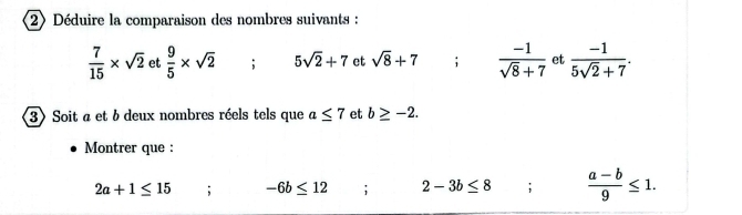 2)Déduire la comparaison des nombres suivants :
 7/15 * sqrt(2) et  9/5 * sqrt(2); 5sqrt(2)+7 et sqrt(8)+7  (-1)/sqrt(8)+7  et  (-1)/5sqrt(2)+7 . 
3> Soit a et 6 deux nombres réels tels que a≤ 7 et b≥ -2. 
Montrer que :
2a+1≤ 15; -6b≤ 12; 2-3b≤ 8;  (a-b)/9 ≤ 1.