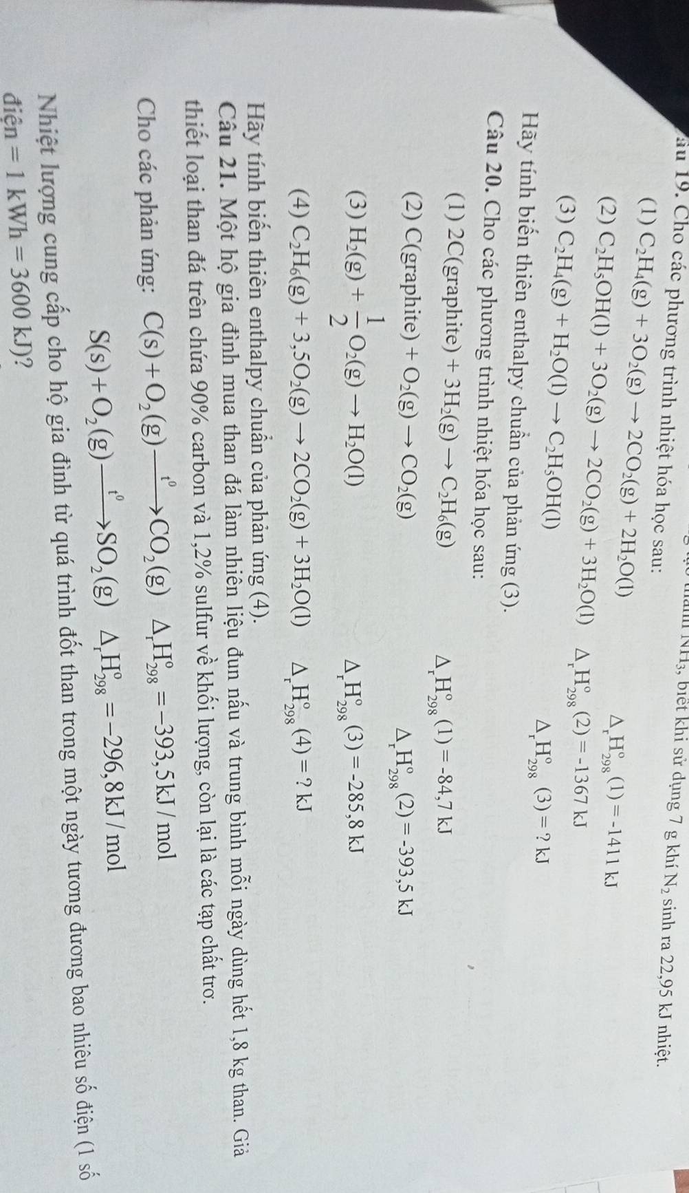1surd 11_3 , biết khi sử dụng 7 g khí N_2 sinh ra 22,95 kJ nhiệt.
ău 19. Cho các phương trình nhiệt hóa học sau:
(1) C_2H_4(g)+3O_2(g)to 2CO_2(g)+2H_2O(l)
△ _rH_(298)°(1)=-1411kJ
(2) C_2H_5OH(l)+3O_2(g)to 2CO_2(g)+3H_2O(l)△ _rH_(298)°(2)=-1367kJ
(3) C_2H_4(g)+H_2O(l)to C_2H_5OH(l)
△ _r H_(298)°(3)=?kJ
Hãy tính biến thiên enthalpy chuẩn của phản ứng (3).
Câu 20. Cho các phương trình nhiệt hóa học sau:
(1) 2C(graphite ] +3H_2(g)to C_2H_6(g) △ _rH_(298)°(1)=-84,7kJ
(2) C(graphite)+O_2(g)to CO_2(g) △ _rH_(298)°(2)=-393,5kJ
(3) H_2(g)+ 1/2 O_2(g)to H_2O(l)
△ _rH_(298)°(3)=-285,8kJ
(4) C_2H_6(g)+3,5O_2(g)to 2CO_2(g)+3H_2O(l) △ _rH_(298)°(4)=?kJ
Hãy tính biến thiên enthalpy chuẩn của phản ứng (4).
Câu 21. Một hộ gia đình mua than đá làm nhiên liệu đun nấu và trung bình mỗi ngày dùng hết 1,8 kg than. Giả
thiết loại than đá trên chứa 90% carbon và 1,2% sulfur về khối lượng, còn lại là các tạp chất trơ.
Cho các phản ứng: C(s)+O_2(g)xrightarrow t^0CO_2(g)△ _rH_(298)°=-393,5kJ/mol
S(s)+O_2(g)xrightarrow t^0SO_2(g)△ _rH_(298)°=-296,8kJ/mol
Nhiệt lượng cung cấp cho hộ gia đình từ quá trình đốt than trong một ngày tương đương bao nhiêu số điện (1 số
điện =1kWh=3600kJ) ?