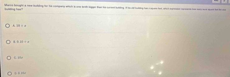 Marco bought a new building for his company which is one tenth bigger than his current building. If his old building has x square feet, which expression represents how many more squre fet the mw
building has?
A. 10+x
θ. 0.10+x
C. 10 x
D. 0.10 r