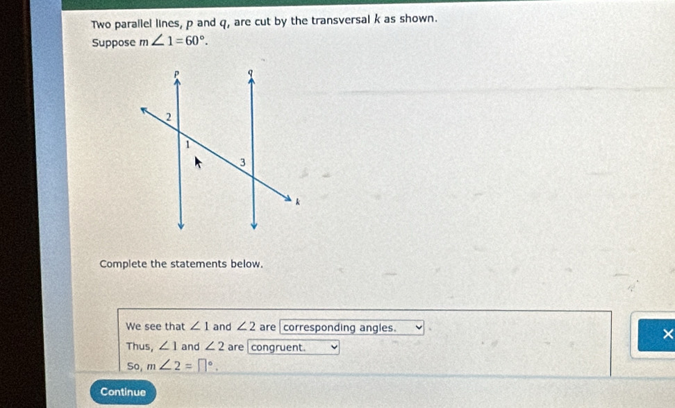 Two parallel lines, p and q, are cut by the transversal k as shown. 
Suppose m∠ 1=60°. 
Complete the statements below. 
We see that ∠ 1 and ∠ 2 are corresponding angles. 
× 
Thus, ∠ 1 and ∠ 2 are congruent. 
So, m∠ 2=□°. 
Continue