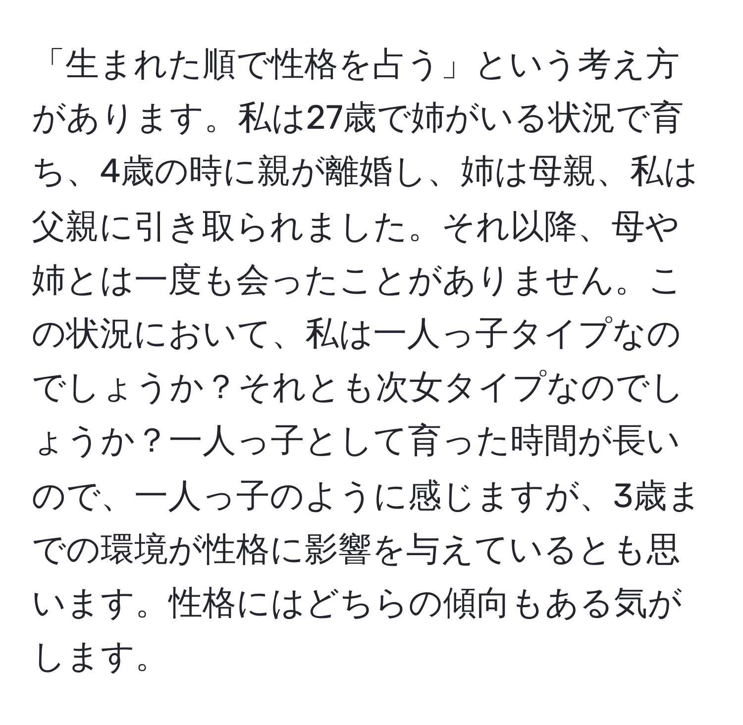 「生まれた順で性格を占う」という考え方があります。私は27歳で姉がいる状況で育ち、4歳の時に親が離婚し、姉は母親、私は父親に引き取られました。それ以降、母や姉とは一度も会ったことがありません。この状況において、私は一人っ子タイプなのでしょうか？それとも次女タイプなのでしょうか？一人っ子として育った時間が長いので、一人っ子のように感じますが、3歳までの環境が性格に影響を与えているとも思います。性格にはどちらの傾向もある気がします。